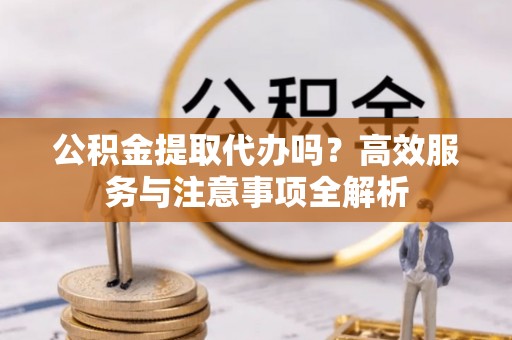 高坪公积金提取代办吗？高效服务与注意事项全解析