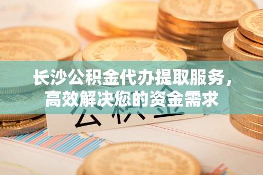 高坪长沙公积金代办提取服务，高效解决您的资金需求