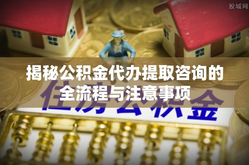 高坪揭秘公积金代办提取咨询的全流程与注意事项