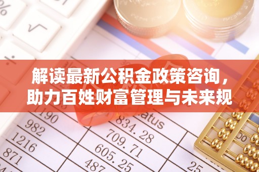 高坪解读最新公积金政策咨询，助力百姓财富管理与未来规划
